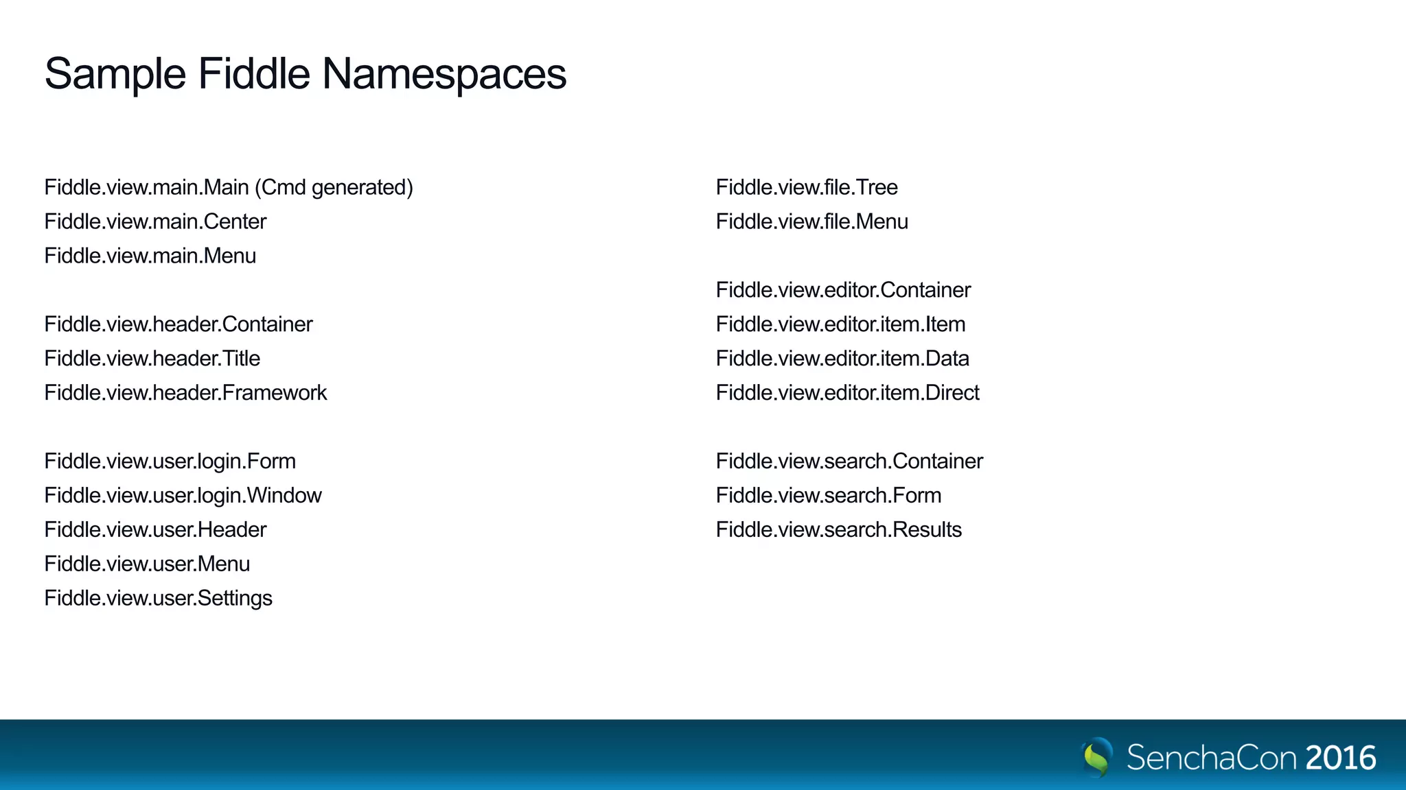 Sample Fiddle Namespaces
Fiddle.view.main.Main (Cmd generated)
Fiddle.view.main.Center
Fiddle.view.main.Menu
Fiddle.view.header.Container
Fiddle.view.header.Title
Fiddle.view.header.Framework
Fiddle.view.user.login.Form
Fiddle.view.user.login.Window
Fiddle.view.user.Header
Fiddle.view.user.Menu
Fiddle.view.user.Settings
Fiddle.view.file.Tree
Fiddle.view.file.Menu
Fiddle.view.editor.Container
Fiddle.view.editor.item.Item
Fiddle.view.editor.item.Data
Fiddle.view.editor.item.Direct
Fiddle.view.search.Container
Fiddle.view.search.Form
Fiddle.view.search.Results
 