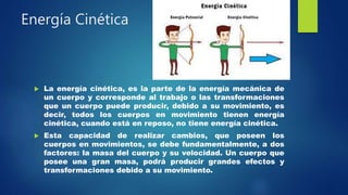 Energía Cinética
 La energía cinética, es la parte de la energía mecánica de
un cuerpo y corresponde al trabajo o las transformaciones
que un cuerpo puede producir, debido a su movimiento, es
decir, todos los cuerpos en movimiento tienen energía
cinética, cuando está en reposo, no tiene energía cinética.
 Esta capacidad de realizar cambios, que poseen los
cuerpos en movimientos, se debe fundamentalmente, a dos
factores: la masa del cuerpo y su velocidad. Un cuerpo que
posee una gran masa, podrá producir grandes efectos y
transformaciones debido a su movimiento.
 