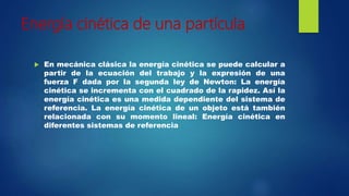 Energía cinética de una partícula
 En mecánica clásica la energía cinética se puede calcular a
partir de la ecuación del trabajo y la expresión de una
fuerza F dada por la segunda ley de Newton: La energía
cinética se incrementa con el cuadrado de la rapidez. Así la
energía cinética es una medida dependiente del sistema de
referencia. La energía cinética de un objeto está también
relacionada con su momento lineal: Energía cinética en
diferentes sistemas de referencia
 