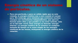Energía cinética de un sistema
de partículas.
 Para una partícula, o para un sólido rígido que no este
rotando, la energía cinética cae a cero cuando el cuerpo
para. Sin embargo, para sistemas que contienen muchos
cuerpos con movimientos independientes, que ejercen
fuerzas entre ellos y que pueden (o no) estar rotando, esto
no es del todo cierto. Esta energía es llamada 'energía
interna'. La energía cinética de un sistema en cualquier
instante de tiempo es la suma simple de las energías
cinéticas de las masas, incluyendo la energía cinética de la
rotación.
 