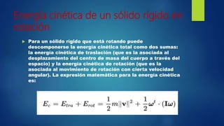 Energía cinética de un sólido rígido en
rotación
 Para un sólido rígido que está rotando puede
descomponerse la energía cinética total como dos sumas:
la energía cinética de traslación (que es la asociada al
desplazamiento del centro de masa del cuerpo a través del
espacio) y la energía cinética de rotación (que es la
asociada al movimiento de rotación con cierta velocidad
angular). La expresión matemática para la energía cinética
es:
 