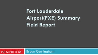 Bryan Cunningham Fort Lauderdale Airport(FXE) Summary Field Report     PRESENTED BY 