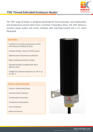  
 
 
'FXE' Finned Extruded Enclosure Heater 
 
The ‘FXE’ range of heaters is designed specifically for frost protection, anti‐condensation 
and temperature control within Zone 1 and Zone 2 Hazardous Areas. The ‘FXE’ delivers a 
constant  power  output  and  comes  complete  with  mounting  bracket  and  a  1.5  metre 
flying lead. 
 
 
 
 
 
 
 
 
 
 
 
 
 
 
 
 
 
 
 FEATURES 
Certified to meet the requirements of the 
ATEX Directive 94/9/EC & IECEx 
  
Compact design, requires minimal space  
 
Optional over‐temperature protection 
 
Black anodized convective surface 
 
Standard product available with short 
delivery times 
 
Suitable for ambient temperatures ‐50 °C up 
to +80 °C 
 
 
TYPICAL APPLICATIONS 
Control / Monitoring Panels 
 
Instrumentation Cabinets 
 
Condensation Prevention 
 
Temperature Fluctuations 
 
Frost Protection 
 
Motor Enclosures 
 
 
Tel: +44 (0)191 490 1547
Fax: +44 (0)191 477 5371
Email: northernsales@thorneandderrick.co.uk
Website: www.heattracing.co.uk
www.thorneanderrick.co.uk
yester jacket
sulation
ler Access
d with HSSD, HISD or HBD
izes 25L, 50L, 105L, 200L
zes Made to Order
stant
lation
HIJD Insulation Jacket
onents Ltd.
trial Estate,
, Essex
ted Kingdom
99 523177
99 513714
omponents.com
mponents.com
Technical Datasheet
Construction:
High performance ceramic fibre thermal insulation contained
within layers of Teflon coated polyester give the jacket a durable
and industrial feel.
Easy to fit with Velcro fixing strips and a moveable flap for ease
of access makes the HIJD jacket the most convenient way to
keep your products warm.
Technical Data:
Jacket Material: 1100 deitex texturised Nylon
Polyurethane coated
Insulation: Glass filament blanket
Fixing: Velcro Fixing
Custom Made:
All HIJD heater jackets are manufactured to conform to the EEC
low voltage and EMC directives and CE marked accordingly.
Health and Safety:
All HIJD heater jackets are manufactured to conform to the EEC
low voltage and EMC directives and CE marked accordingly.
 