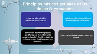 Principios básicos actuales del tx
de las fx expuestas
Irrigación y ferulización
inmediata de la fractura.
Administración de antibióticos
desde la presentación inicial.
Ser llevado de manera precoz a
quirófano para desbridamiento
agresivo, lavado y fijación estable de
la fractura, para fijación temporal o
definitiva.
Cierre de heridas tan pronto como sea
posible.
Fuente: Guía De Práctica Clínica Basada En Evidencia (GPC-BE) No. 70 “manejo de las
fracturas expuestas (IGSS 2017)”
 