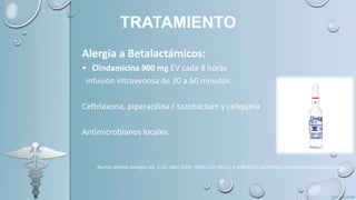 TRATAMIENTO
Alergia a Betalactámicos:
• Clindamicina 900 mg EV cada 8 horas
infusión intravenosa de 30 a 60 minutos.
Ceftriaxona, piperacilina / tazobactam y cefepima
Antimicrobianos locales.
 