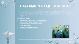 TRATAMIENTO QUIRURGICO
• Es importante considerar QUE LA CIRUGIA SEA REALIZADA POR EL médico de
mayor experiencia, o bien bajo la supervisión directa de un médico con
experiencia.
metas de la cirugía
• Preservación de la vida y la extremidad.
• Evaluación definitiva de la lesión.
• Desbridamiento.
• Estabilización de la fractura.
Revista Médica Sinergia Vol. 5 (4), Abril 2020 - ISSN:2215-4523 / e-ISSN:2215-5279 http://revistamedicasinergia.com
 
