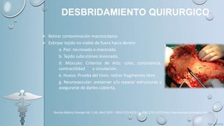 DESBRIDAMIENTO QUIRURGICO
 Retirar contaminación macroscópica
 Extirpar tejido no viable de fuera hacia dentro
a. Piel: necrosada o macerada.
b. Tejido subcutáneo lesionado.
d. Músculo: Criterios de Artz: color, consistencia,
contractilidad y circulación.
e. Hueso: Prueba del tiron: retirar fragmentos libre
g. Neurovascular: preservar y/o reparar estructuras y
asegurarse de darles cubierta.
Revista Médica Sinergia Vol. 5 (4), Abril 2020 - ISSN:2215-4523 / e-ISSN:2215-5279 http://revistamedicasinergia.com
 