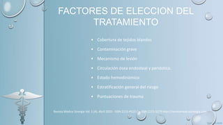 FACTORES DE ELECCION DEL
TRATAMIENTO
• Cobertura de tejidos blandos
• Contaminación grave
• Mecanismo de lesión
• Circulación ósea endosteal y perióstica.
• Estado hemodinámico
• Estratificación general del riesgo
• Puntuaciones de trauma
Revista Médica Sinergia Vol. 5 (4), Abril 2020 - ISSN:2215-4523 / e-ISSN:2215-5279 http://revistamedicasinergia.com
 