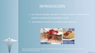 INTRODUCCIÓN
 Las fracturas quedan expuestos al entorno externo a través de una
violación traumática del tejido blando y la piel.
 sitio distante a la fractura y no directamente sobre ella.
Sop JL, Sop A. Open Fracture Management. [Updated 2020 Aug 14]. In: StatPearls [Internet]. Treasure Island (FL):
StatPearls Publishing; 2020 Jan-.
 