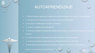 AUTOAPRENDIZAJE
• 1. Defina fracturas expuestas y explique por qué constituyen una urgencia traumatológica.
• 2. ¿Cuáles son los mecanismos más frecuentemente involucrados?
• 3. Describa la clasificación de Gustilo y Anderson.
• 4. ¿Cuál es el objetivo del tratamiento?
• 5. Enumere y detalle las etapas del manejo inicial, desde un punto de vista general y local de
la lesión.
• 6. ¿Cómo se evalúa la vitalidad de los tejidos durante el aseo quirúrgico?
• 7. ¿Cuál es el método de fijación que se utiliza de preferencia y por qué?
• 8. Mencione las complicaciones inmediatas, tempranas y tardías de estas lesiones
Ortopedia y Traumatología Básica Orrego & Morán, Chile 2014
 