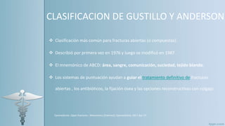 CLASIFICACION DE GUSTILLO Y ANDERSON
 Clasificación más común para fracturas abiertas (o compuestas).
 Describió por primera vez en 1976 y luego se modificó en 1987.
 El mnemónico de ABCD: área, sangre, comunicación, suciedad, tejido blando.
 Los sistemas de puntuación ayudan a guiar el tratamiento definitivo de fracturas
abiertas , los antibióticos, la fijación ósea y las opciones reconstructivas con colgajo.
Epomedicine. Open fractures : Mnemonics [Internet]. Epomedicine; 2017 Apr 17
 
