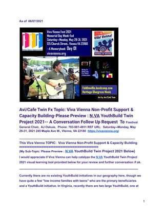 As of 06/07/2021
Avi/Cafe Twin Fx Topic: Viva Vienna Non-Profit Support &
Capacity Building-Please Preview : N.VA YouthBuild Twin
Project 2021-- A Conversation Follow Up Request To Fiestival
General Chair, AJ Oskuie, Phone: 703-981-4911 REF URL: Saturday--Monday, May
29-31, 2021 245 Maple Ave W., VIenna, VA 22180 https://vivavienna.org/
----------------------------------------------------------------------------------------------------------------------
This Viva Vienna TOPIC: Viva Vienna Non-Profit Support & Capacity Building
==============================================
(My Sub-Topic: Please Preview : N.VA YouthBuild Twin Project 2021 Below)
I would appreciate if Viva Vienna can help catalyze the N.VA YouthBuild Twin Project
2021 visual learning tool provided below for your review and further conversation if ok.
-------------------------------------------------------------------------------------------------------------------------
Currently there are no existing YouthBuild initiatives in our geography here, though we
have quite a few "low income families with teens" who are the primary beneficiaries
and a YouthBuild initiative. In Virginia, recently there are two large YouthBuild, one at
1
 