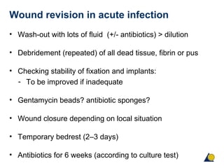 Wound revision in acute infection
• Wash-out with lots of fluid (+/- antibiotics) > dilution
• Debridement (repeated) of all dead tissue, fibrin or pus
• Checking stability of fixation and implants:
- To be improved if inadequate
• Gentamycin beads? antibiotic sponges?
• Wound closure depending on local situation
• Temporary bedrest (2–3 days)
• Antibiotics for 6 weeks (according to culture test)
 