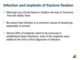 Infection and implants of fracture fixation
• Although you should leave in fixation devices in fractures
that are stably fixed
• Be aware that infection is a common cause of loosening,
especially of screws
• Almost 50% of implants need to be removed in
established deep infections, even if the implants were
stable at the time of first diagnosis of infection
 
