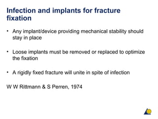 Infection and implants for fracture
fixation
• Any implant/device providing mechanical stability should
stay in place
• Loose implants must be removed or replaced to optimize
the fixation
• A rigidly fixed fracture will unite in spite of infection
W W Rittmann & S Perren, 1974
 