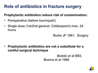 Role of antibiotics in fracture surgery
Prophylactic antibiotics reduce risk of contamination:
• Perioperative (before tourniquet!)
• Single dose (1st/2nd generat. Cefalosporin) max. 24
hours
Burke JF 1961, Surgery
• Prophylactic antibiotics are not a substitute for a
careful surgical technique
Bodoki et al l993,
Boxma et al 1996
 