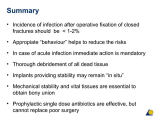 Summary
• Incidence of infection after operative fixation of closed
fractures should be < 1-2%
• Appropiate “behaviour” helps to reduce the risks
• In case of acute infection immediate action is mandatory
• Thorough debridement of all dead tissue
• Implants providing stability may remain “in situ”
• Mechanical stability and vital tissues are essential to
obtain bony union
• Prophylactic single dose antibiotics are effective, but
cannot replace poor surgery
 
