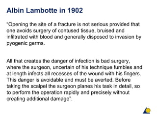 Albin Lambotte in 1902
“Opening the site of a fracture is not serious provided that
one avoids surgery of contused tissue, bruised and
infiltrated with blood and generally disposed to invasion by
pyogenic germs.
All that creates the danger of infection is bad surgery,
where the surgeon, uncertain of his technique fumbles and
at length infects all recesses of the wound with his fingers.
This danger is avoidable and must be averted. Before
taking the scalpel the surgeon planes his task in detail, so
to perform the operation rapidly and precisely without
creating additional damage”.
 