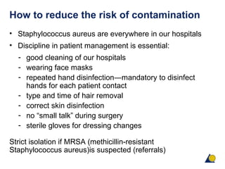 How to reduce the risk of contamination
• Staphylococcus aureus are everywhere in our hospitals
• Discipline in patient management is essential:
- good cleaning of our hospitals
- wearing face masks
- repeated hand disinfection―mandatory to disinfect
hands for each patient contact
- type and time of hair removal
- correct skin disinfection
- no “small talk” during surgery
- sterile gloves for dressing changes
Strict isolation if MRSA (methicillin-resistant
Staphylococcus aureus)is suspected (referrals)
 