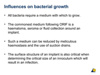 Influences on bacterial growth
• All bacteria require a medium with which to grow.
• The commonest medium following ORIF is a
haematoma, seroma or fluid collection around an
implant.
• Such a medium can be reduced by meticulous
haemostasis and the use of suction drains.
• The surface structure of an implant is also critical when
determining the critical size of an innoculum which will
result in an infection.
 