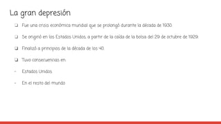 La gran depresión
❏ Fue una crisis económica mundial que se prolongó durante la década de 1930.
❏ Se originó en los Estados Unidos, a partir de la caída de la bolsa del 29 de octubre de 1929.
❏ Finalizó a principios de la década de los 40.
❏ Tuvo consecuencias en:
- Estados Unidos
- En el resto del mundo
 
