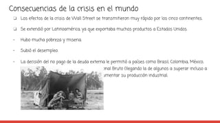 Consecuencias de la crisis en el mundo
❏ Los efectos de la crisis de Wall Street se transmitieron muy rápido por los cinco continentes.
❏ Se extendió por Latinoamérica, ya que exportaba muchos productos a Estados Unidos.
- Hubo mucha pobreza y miseria.
- Subió el desempleo.
- La decisión del no pago de la deuda externa le permitió a países como Brasil, Colombia, México,
Perú y Chile incrementar su Producto Nacional Bruto (llegando la de algunos a superar incluso a
la de EEUU durante la década de 1930) y aumentar su producción industrial.
 