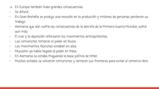 ❏ En Europa también hubo grandes consecuencias:
- Se difund
- En Gran Bretaña se produjo una recesión en la producción y millones de personas perdieron su
trabajo.
- Alemania que aún sufría las consecuencias de la derrota de la Primera Guerra Mundial, sufrió
aun más.
- El crac y la depresión reforzaron los movimientos anticapitalistas.
- Los comunistas tomaron el poder en Rusia.
- Los movimientos fascistas estaban en alza.
- Mussolini ya había llegado al poder en Italia.
- En Alemania se estaba fraguando la base política de Hitler.
- Muchos estados se volvieron comunistas y cerraron sus fronteras para evitar el comercio libre.
 