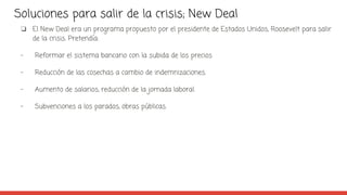 Soluciones para salir de la crisis; New Deal
❏ El New Deal era un programa propuesto por el presidente de Estados Unidos, Roosevelt para salir
de la crisis. Pretendía:
- Reformar el sistema bancario con la subida de los precios
- Reducción de las cosechas a cambio de indemnizaciones.
- Aumento de salarios, reducción de la jornada laboral.
- Subvenciones a los parados, obras públicas.
 