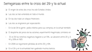 Semejanzas entre la crisis del 29 y la actual
❏ El origen de estas dos crisis ha sido Estados Unidos.
❏ Las dos se han extendido en todo el mundo.
❏ En las dos hubo un colapso financiero.
❏ Las dos se originaron por especulación;
- En la del 29 la gente pedía créditos para sus compras, en la actual también.
❏ El desplome del precio de las acciones, experimentó magnitudes similares en ambas crisis:
- En el 29 los retornos negativos llegaron a un 10% , se ubicaron entre 20 y 30% en 1930 y entre
40 y 50% en 1931.
- En 2008 se registraron pérdidas de entre 30 y 40%
❏ En el 29 y en la actualidad han quebrado muchos bancos.
 