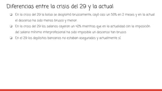 Diferencias entre la crisis del 29 y la actual
❏ En la crisis del 29 la bolsa se desplomó bruscamente, cayó casi un 50% en 2 meses y en la actual
el descenso ha sido menos brusco y menor.
❏ En la crisis del 29 los salarios cayeron un 42% mientras que en la actualidad con la imposición
del salario mínimo interprofesional ha sido imposible un descenso tan brusco.
❏ En el 29 los depósitos bancarios no estaban asegurados y actualmente sí.
 