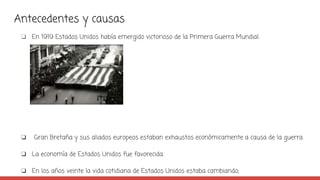 Antecedentes y causas
❏ En 1919 Estados Unidos había emergido victorioso de la Primera Guerra Mundial.
❏ Gran Bretaña y sus aliados europeos estaban exhaustos económicamente a causa de la guerra.
❏ La economía de Estados Unidos fue favorecida.
❏ En los años veinte la vida cotidiana de Estados Unidos estaba cambiando;
 