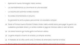 - Aparecieron nuevas tecnologías; radios, aviones…
- Los electrodomésticos se convirtieron en una necesidad.
- La industria del automóvil estaba creciendo.
- Se estaba incrementando el consumo.
- Se generalizó la venta a plazos, para animar a la sociedad a comprar.
❏ Desde la Primera Guerra Mundial, Estados Unidos, había vendido bonos para pagar la guerra. Los
ciudadanos prestaban dinero y a cambio recibían el pago de intereses sobre el valor del bono.
❏ Los bonos hicieron que mucha gente invirtiera en valores.
❏ La gente empezó a invertir en la bolsa y a comprar acciones.
❏ A mediados de los años veinte unos 3 millones de americanos invertian en bolsa.
❏ Mucha gente por la especulación empezó a pedir créditos para pagar las acciones.
 