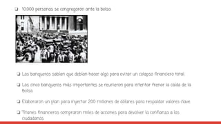 ❏ 10.000 personas se congregaron ante la bolsa
❏ Los banqueros sabían que debían hacer algo para evitar un colapso financiero total.
❏ Los cinco banqueros más importantes se reunieron para intentar frenar la caída de la
Bolsa.
❏ Elaboraron un plan para inyectar 200 millones de dólares para respaldar valores clave.
❏ Titanes financieros compraron miles de acciones para devolver la confianza a los
ciudadanos.
 