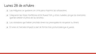 Lunes 28 de octubre
❏ Las máquinas se quedaron sin cinta para imprimir las cotizaciones.
❏ Colapsaron las líneas telefónicas entre Nueva York y otras ciudades, ya que los inversores
querían conocer el precio de las acciones.
❏ Los corredores que habían prestado dinero les preocupaba no recuperar su dinero.
❏ El lunes el mercado empezó a caer de forma más pronunciada que el jueves.
 