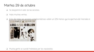 Martes 29 de octubre
❏ Se desplomó el valor de las acciones.
❏ Hubo muchas ventas.
❏ Este día todas las acciones estadounidenses valían un 22% menos que la apertura del mercado el
lunes.
❏ Mucha gente se suicidó tirándose por los rascacielos.
 