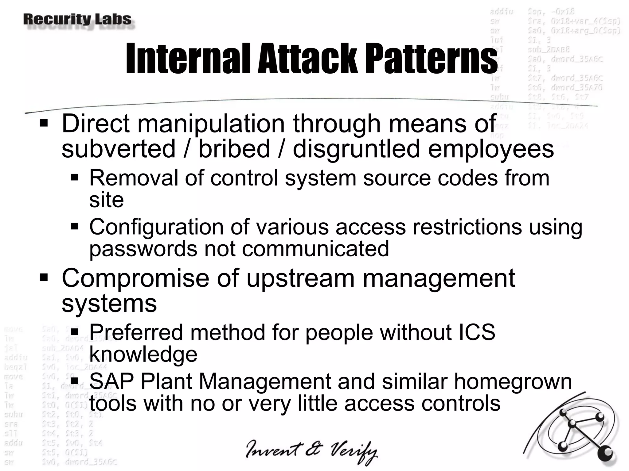 Internal Attack Patterns
 Direct manipulation through means of
  subverted / bribed / disgruntled employees
   Removal of control system source codes from
    site
   Configuration of various access restrictions using
    passwords not communicated
 Compromise of upstream management
  systems
   Preferred method for people without ICS
    knowledge
   SAP Plant Management and similar homegrown
    tools with no or very little access controls
 