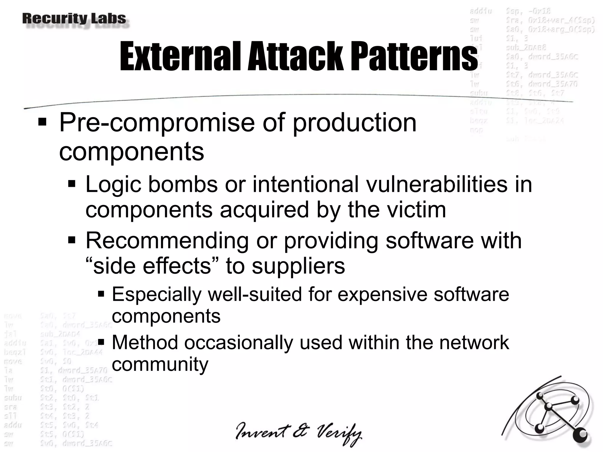 External Attack Patterns
 Pre-compromise of production
  components
   Logic bombs or intentional vulnerabilities in
    components acquired by the victim
   Recommending or providing software with
    “side effects” to suppliers
      Especially well-suited for expensive software
       components
      Method occasionally used within the network
       community
 