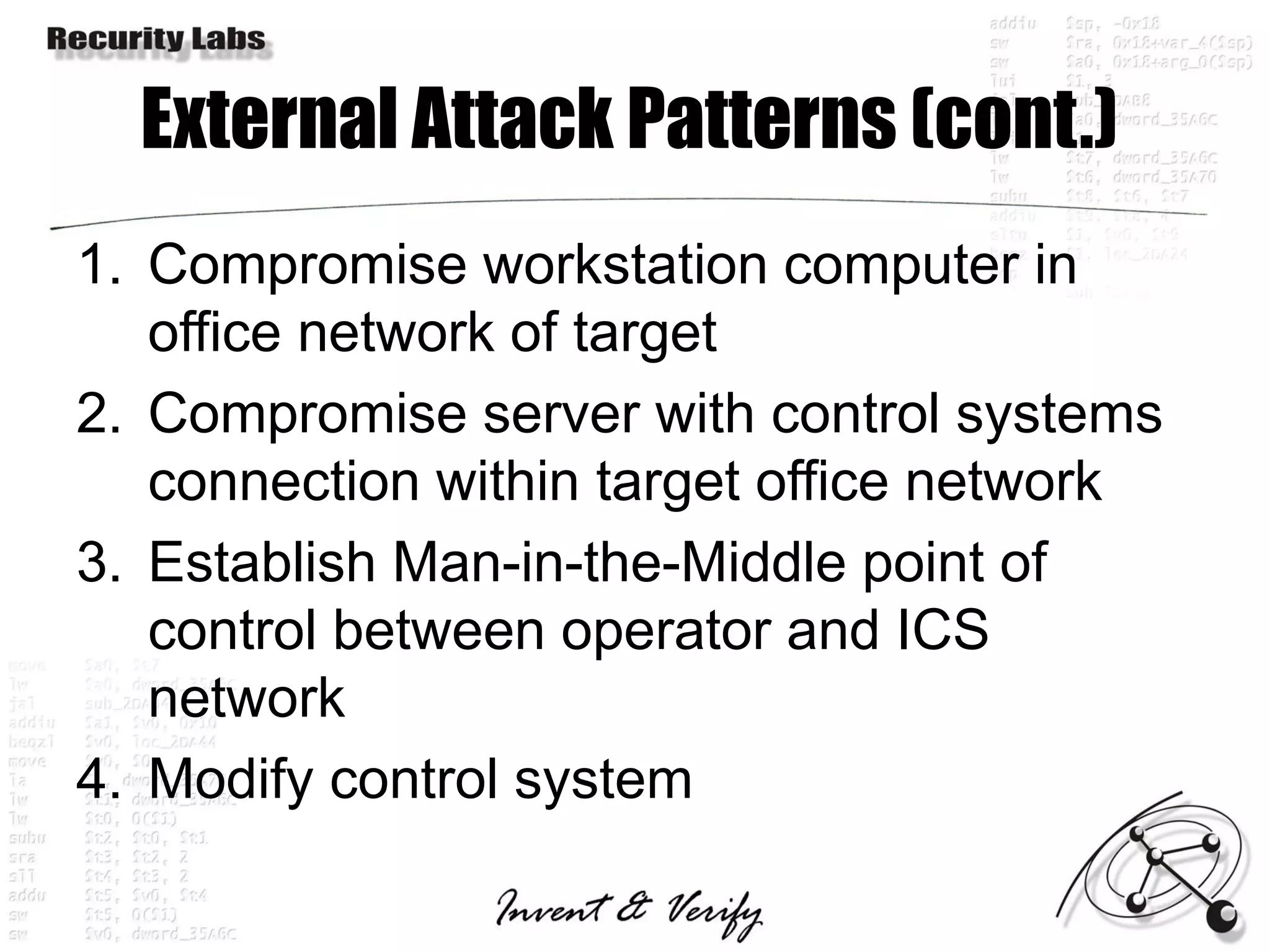 External Attack Patterns (cont.)
1. Compromise workstation computer in
   office network of target
2. Compromise server with control systems
   connection within target office network
3. Establish Man-in-the-Middle point of
   control between operator and ICS
   network
4. Modify control system
 