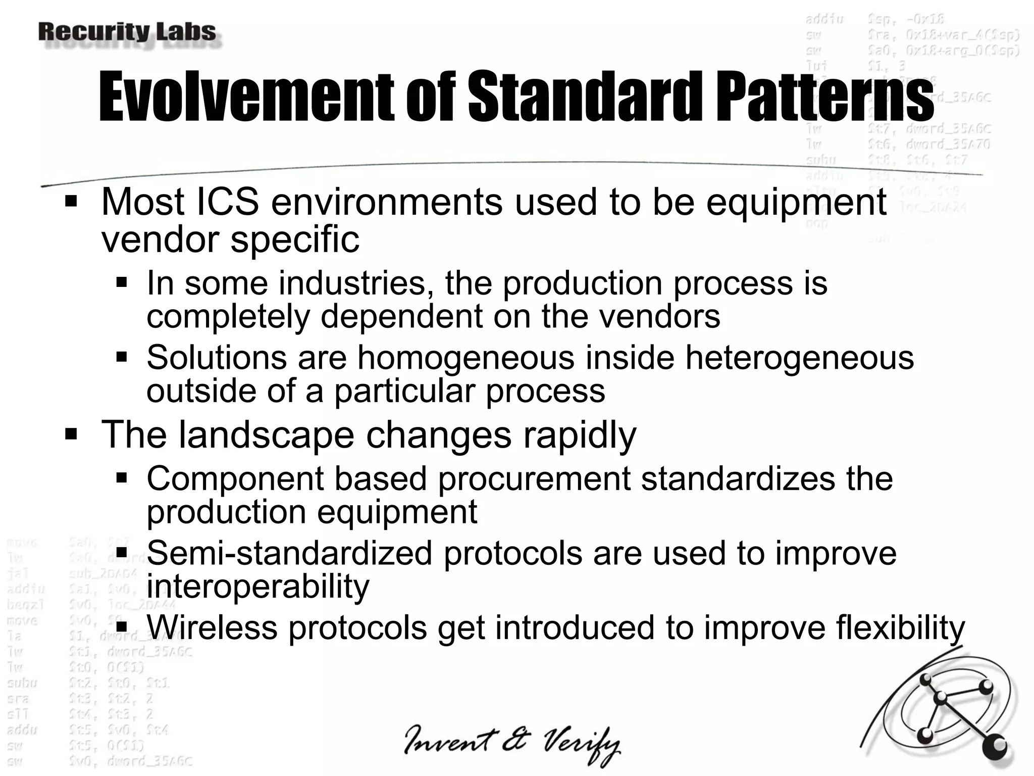 Evolvement of Standard Patterns
 Most ICS environments used to be equipment
  vendor specific
   In some industries, the production process is
    completely dependent on the vendors
   Solutions are homogeneous inside heterogeneous
    outside of a particular process
 The landscape changes rapidly
   Component based procurement standardizes the
    production equipment
   Semi-standardized protocols are used to improve
    interoperability
   Wireless protocols get introduced to improve flexibility
 