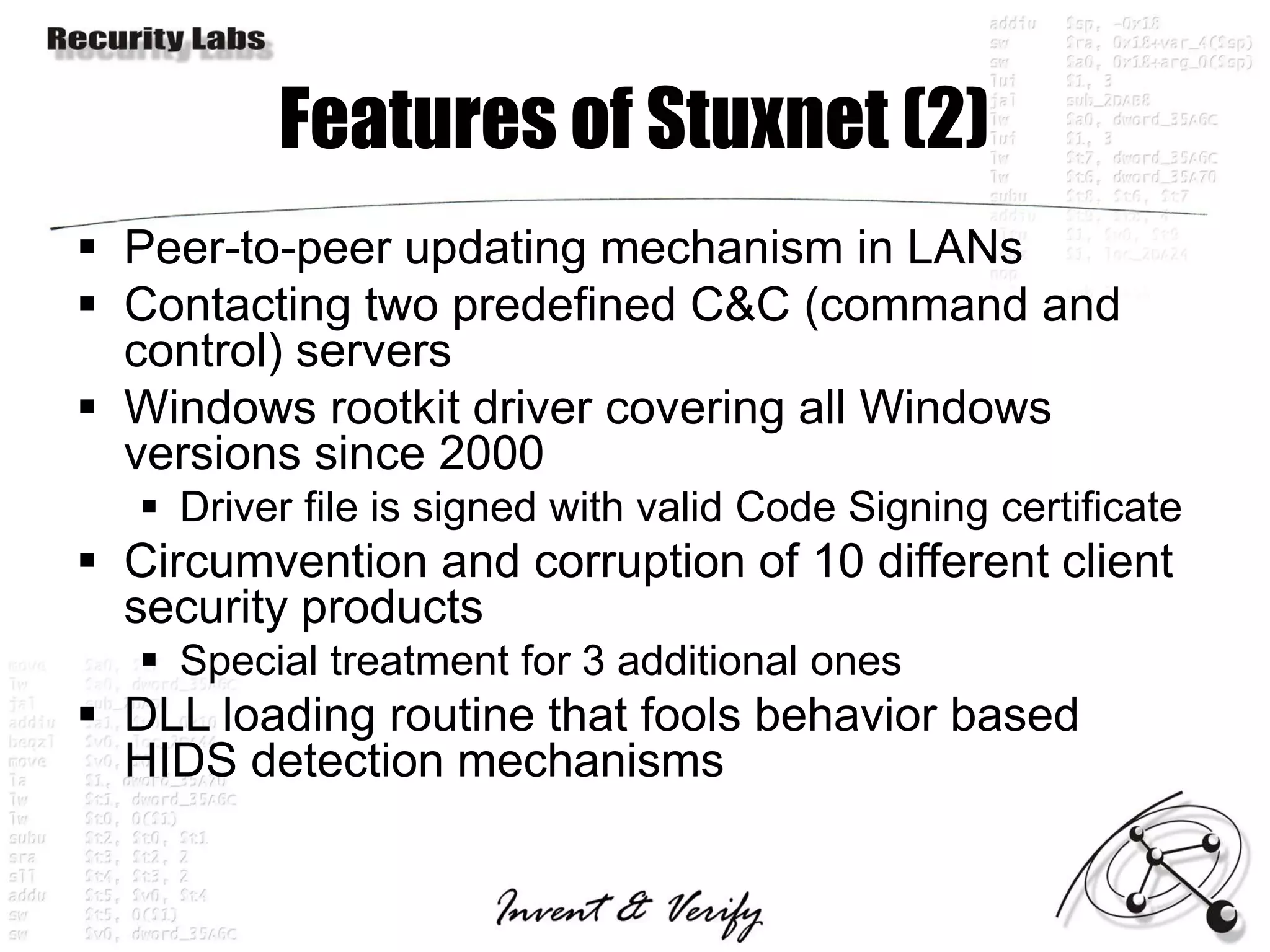 Features of Stuxnet (2)
 Peer-to-peer updating mechanism in LANs
 Contacting two predefined C&C (command and
  control) servers
 Windows rootkit driver covering all Windows
  versions since 2000
    Driver file is signed with valid Code Signing certificate
 Circumvention and corruption of 10 different client
  security products
    Special treatment for 3 additional ones
 DLL loading routine that fools behavior based
  HIDS detection mechanisms
 