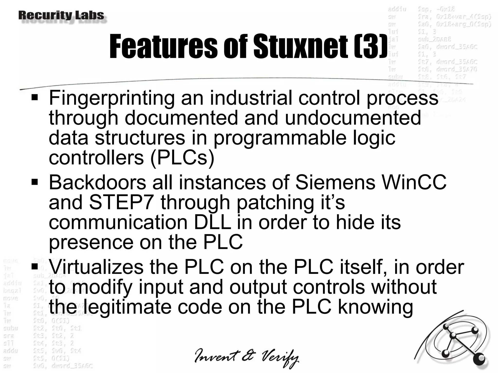 Features of Stuxnet (3)
 Fingerprinting an industrial control process
  through documented and undocumented
  data structures in programmable logic
  controllers (PLCs)
 Backdoors all instances of Siemens WinCC
  and STEP7 through patching it’s
  communication DLL in order to hide its
  presence on the PLC
 Virtualizes the PLC on the PLC itself, in order
  to modify input and output controls without
  the legitimate code on the PLC knowing
 