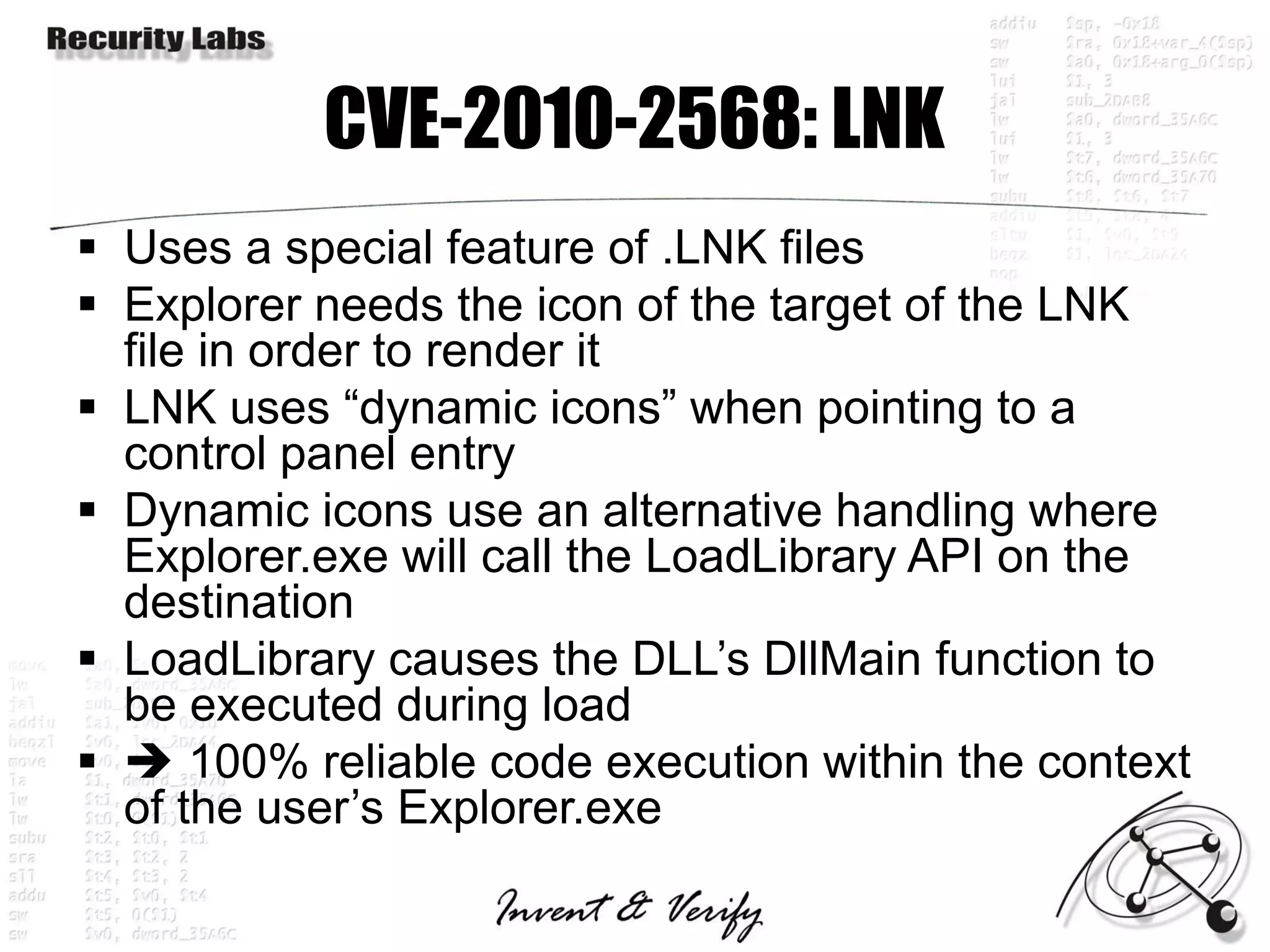CVE-2010-2568: LNK
 Uses a special feature of .LNK files
 Explorer needs the icon of the target of the LNK
  file in order to render it
 LNK uses “dynamic icons” when pointing to a
  control panel entry
 Dynamic icons use an alternative handling where
  Explorer.exe will call the LoadLibrary API on the
  destination
 LoadLibrary causes the DLL’s DllMain function to
  be executed during load
  100% reliable code execution within the context
  of the user’s Explorer.exe
 