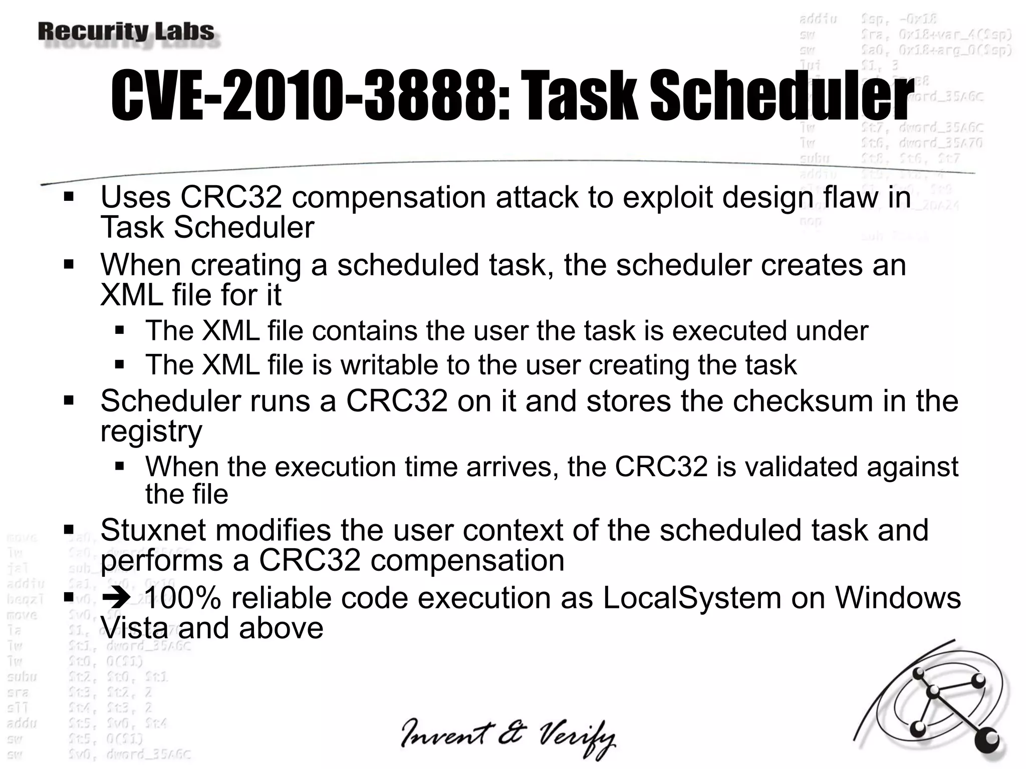 CVE-2010-3888: Task Scheduler
 Uses CRC32 compensation attack to exploit design flaw in
  Task Scheduler
 When creating a scheduled task, the scheduler creates an
  XML file for it
    The XML file contains the user the task is executed under
    The XML file is writable to the user creating the task
 Scheduler runs a CRC32 on it and stores the checksum in the
  registry
    When the execution time arrives, the CRC32 is validated against
     the file
 Stuxnet modifies the user context of the scheduled task and
  performs a CRC32 compensation
  100% reliable code execution as LocalSystem on Windows
  Vista and above
 