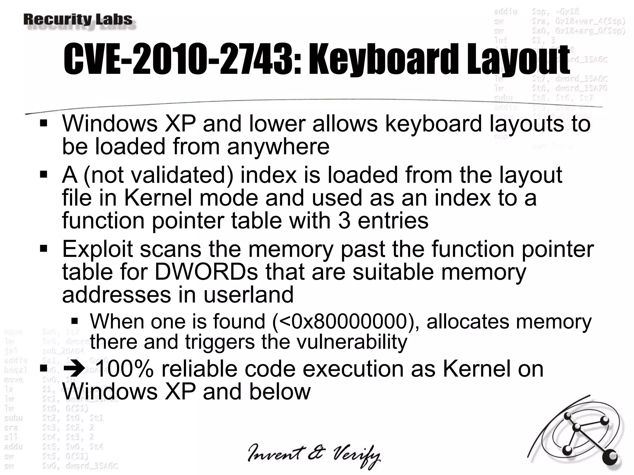CVE-2010-2743: Keyboard Layout
 Windows XP and lower allows keyboard layouts to
  be loaded from anywhere
 A (not validated) index is loaded from the layout
  file in Kernel mode and used as an index to a
  function pointer table with 3 entries
 Exploit scans the memory past the function pointer
  table for DWORDs that are suitable memory
  addresses in userland
   When one is found (<0x80000000), allocates memory
    there and triggers the vulnerability
  100% reliable code execution as Kernel on
  Windows XP and below
 