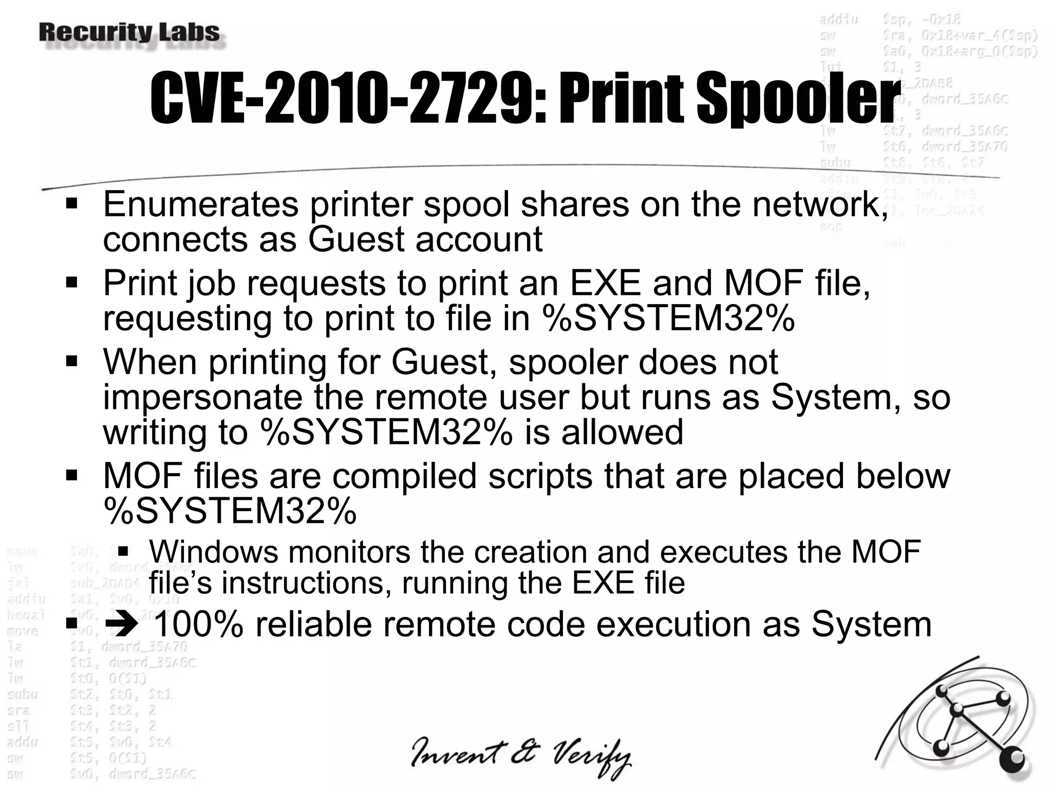 CVE-2010-2729: Print Spooler
 Enumerates printer spool shares on the network,
  connects as Guest account
 Print job requests to print an EXE and MOF file,
  requesting to print to file in %SYSTEM32%
 When printing for Guest, spooler does not
  impersonate the remote user but runs as System, so
  writing to %SYSTEM32% is allowed
 MOF files are compiled scripts that are placed below
  %SYSTEM32%
    Windows monitors the creation and executes the MOF
     file’s instructions, running the EXE file
  100% reliable remote code execution as System
 