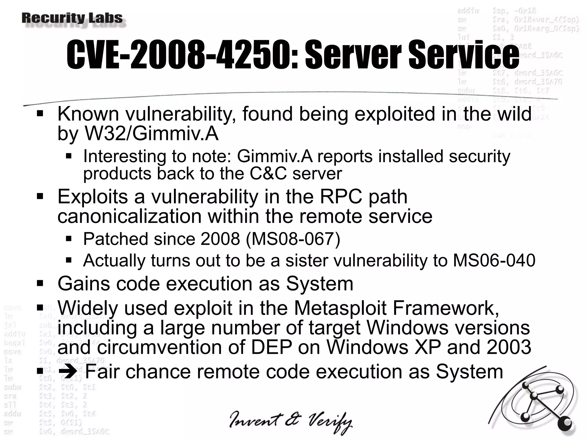 CVE-2008-4250: Server Service
 Known vulnerability, found being exploited in the wild
  by W32/Gimmiv.A
    Interesting to note: Gimmiv.A reports installed security
     products back to the C&C server
 Exploits a vulnerability in the RPC path
  canonicalization within the remote service
    Patched since 2008 (MS08-067)
    Actually turns out to be a sister vulnerability to MS06-040
 Gains code execution as System
 Widely used exploit in the Metasploit Framework,
  including a large number of target Windows versions
  and circumvention of DEP on Windows XP and 2003
  Fair chance remote code execution as System
 