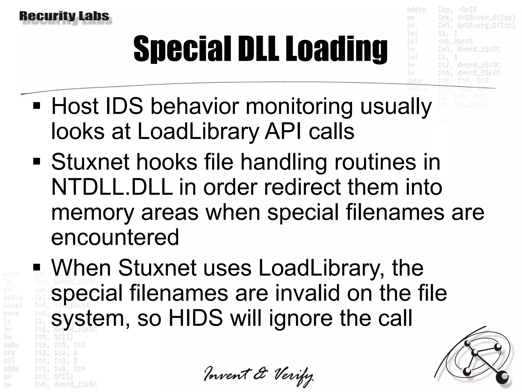 Special DLL Loading
 Host IDS behavior monitoring usually
  looks at LoadLibrary API calls
 Stuxnet hooks file handling routines in
  NTDLL.DLL in order redirect them into
  memory areas when special filenames are
  encountered
 When Stuxnet uses LoadLibrary, the
  special filenames are invalid on the file
  system, so HIDS will ignore the call
 