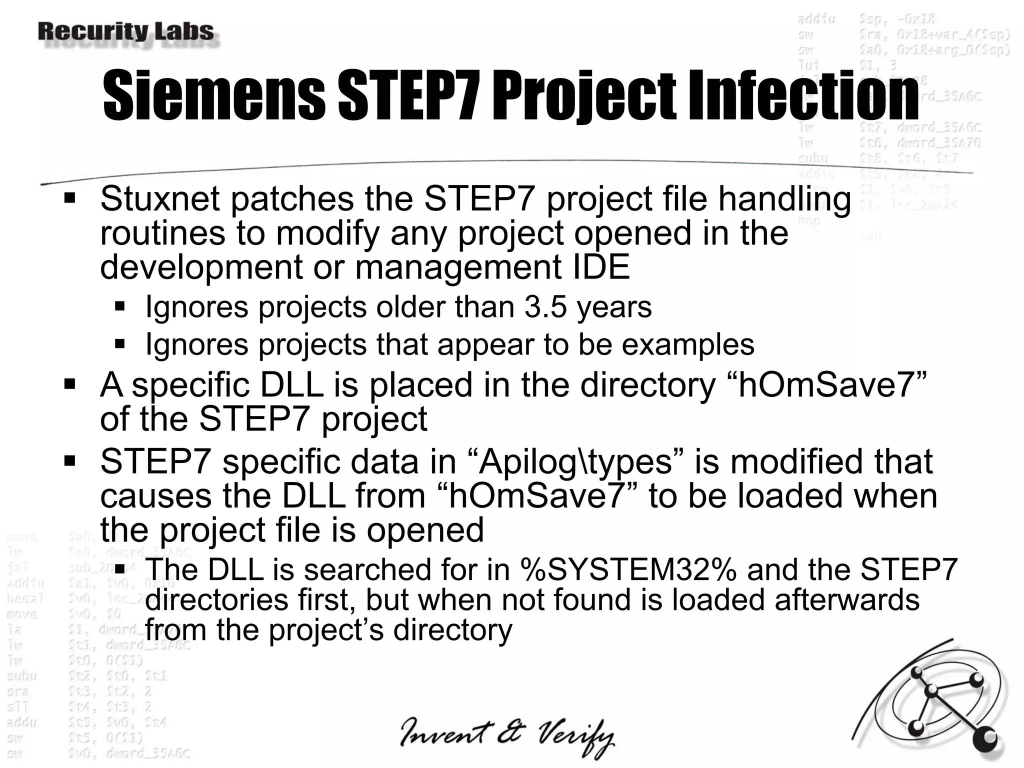 Siemens STEP7 Project Infection
 Stuxnet patches the STEP7 project file handling
  routines to modify any project opened in the
  development or management IDE
    Ignores projects older than 3.5 years
    Ignores projects that appear to be examples
 A specific DLL is placed in the directory “hOmSave7”
  of the STEP7 project
 STEP7 specific data in “Apilogtypes” is modified that
  causes the DLL from “hOmSave7” to be loaded when
  the project file is opened
    The DLL is searched for in %SYSTEM32% and the STEP7
     directories first, but when not found is loaded afterwards
     from the project’s directory
 