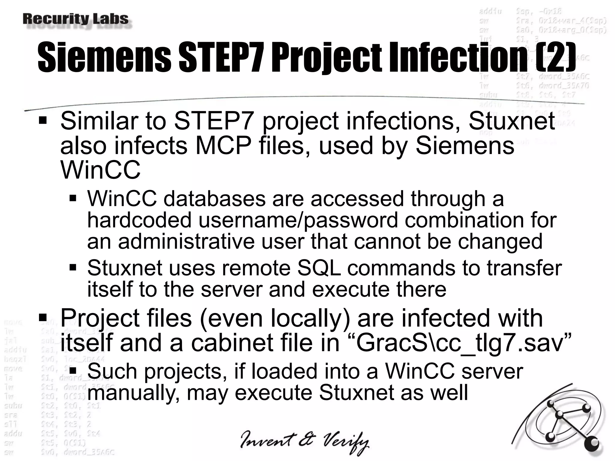 Siemens STEP7 Project Infection (2)
 Similar to STEP7 project infections, Stuxnet
  also infects MCP files, used by Siemens
  WinCC
   WinCC databases are accessed through a
    hardcoded username/password combination for
    an administrative user that cannot be changed
   Stuxnet uses remote SQL commands to transfer
    itself to the server and execute there
 Project files (even locally) are infected with
  itself and a cabinet file in “GracScc_tlg7.sav”
   Such projects, if loaded into a WinCC server
    manually, may execute Stuxnet as well
 