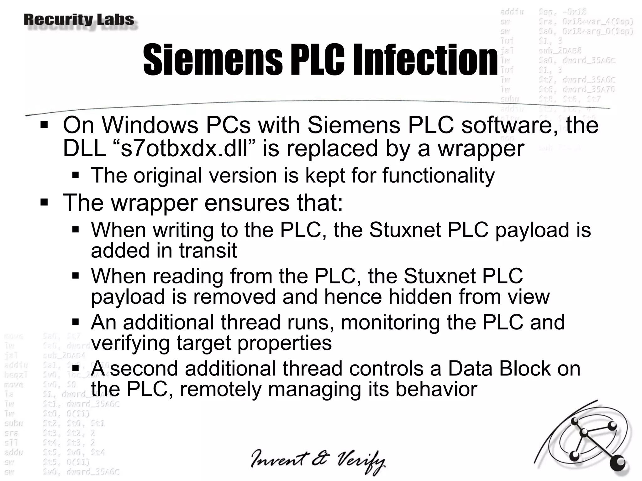 Siemens PLC Infection
 On Windows PCs with Siemens PLC software, the
  DLL “s7otbxdx.dll” is replaced by a wrapper
   The original version is kept for functionality
 The wrapper ensures that:
   When writing to the PLC, the Stuxnet PLC payload is
    added in transit
   When reading from the PLC, the Stuxnet PLC
    payload is removed and hence hidden from view
   An additional thread runs, monitoring the PLC and
    verifying target properties
   A second additional thread controls a Data Block on
    the PLC, remotely managing its behavior
 